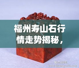 福州寿山石行情走势揭秘，今年的市场趋势与收藏价值分析