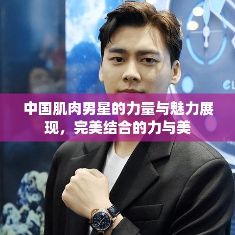 中国肌肉男星的力量与魅力展现，完美结合的力与美