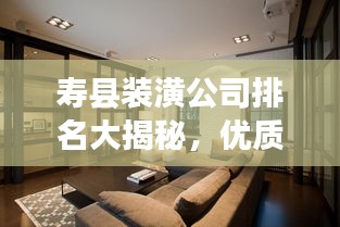 寿县装潢公司排名大揭秘，优质装饰公司推荐与比较