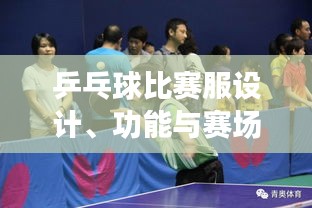 乒乓球比赛服设计、功能与赛场上的关键角色作用